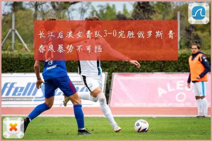 长江后浪女青队3-0完胜俄罗斯 青春风暴势不可挡