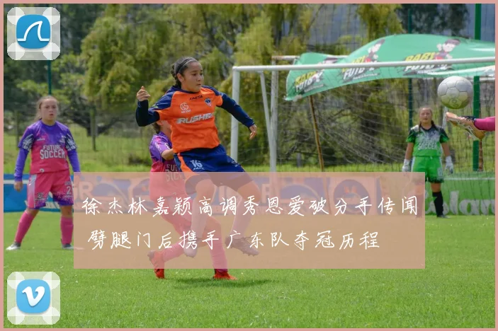 徐杰林嘉颖高调秀恩爱破分手传闻 劈腿门后携手广东队夺冠历程