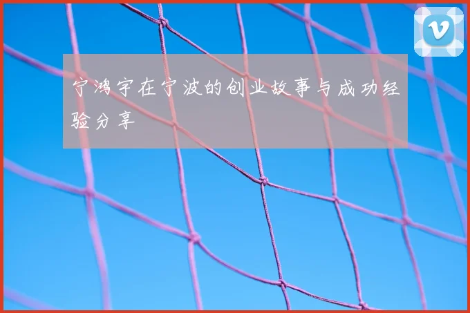 宁鸿宇在宁波的创业故事与成功经验分享