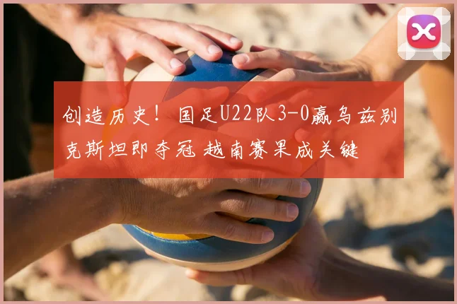 创造历史!国足U22队3-0赢乌兹别克斯坦即夺冠 越南赛果成关键