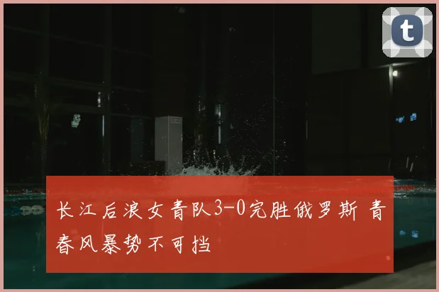 长江后浪女青队3-0完胜俄罗斯 青春风暴势不可挡