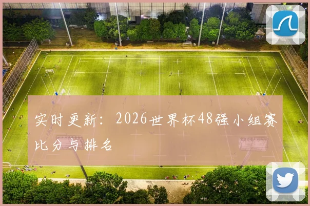 实时更新：2026世界杯48强小组赛比分与排名