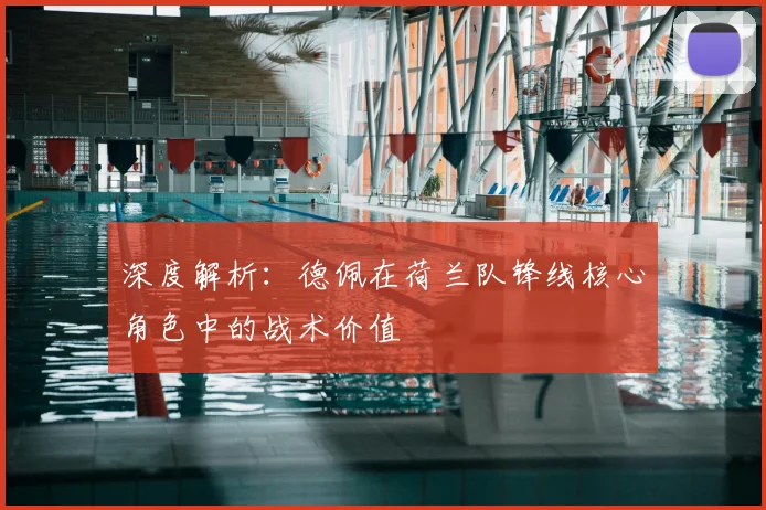 深度解析:德佩在荷兰队锋线核心角色中的战术价值