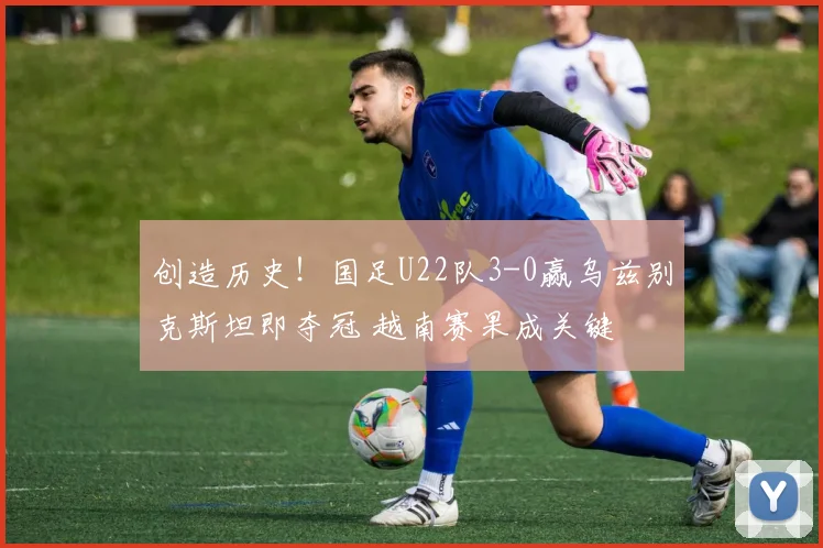 创造历史！国足U22队3-0赢乌兹别克斯坦即夺冠 越南赛果成关键