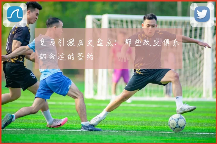 皇马引援历史盘点：那些改变俱乐部命运的签约